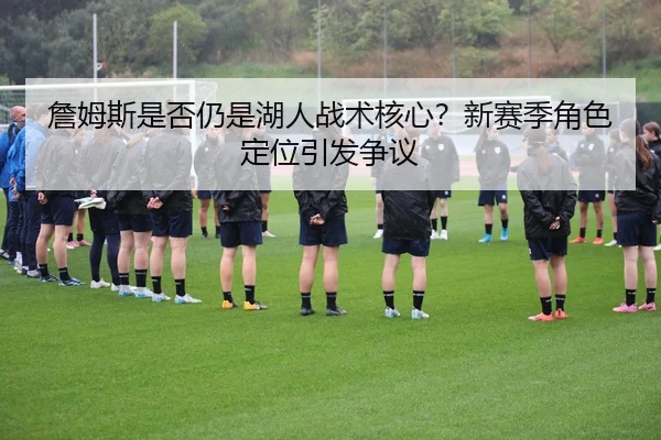 詹姆斯是否仍是湖人战术核心？新赛季角色定位引发争议