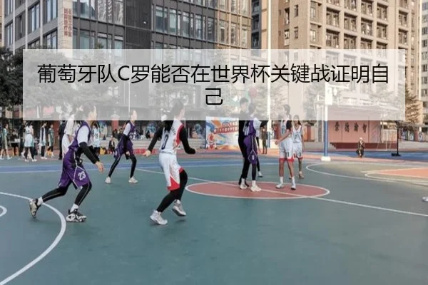 葡萄牙队C罗能否在世界杯关键战证明自己