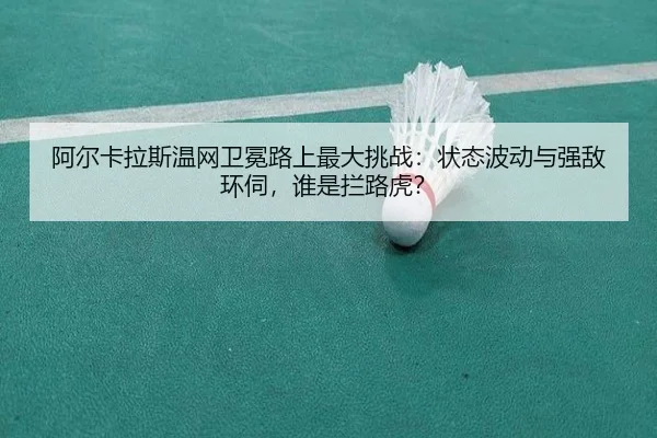 阿尔卡拉斯温网卫冕路上最大挑战：状态波动与强敌环伺，谁是拦路虎？